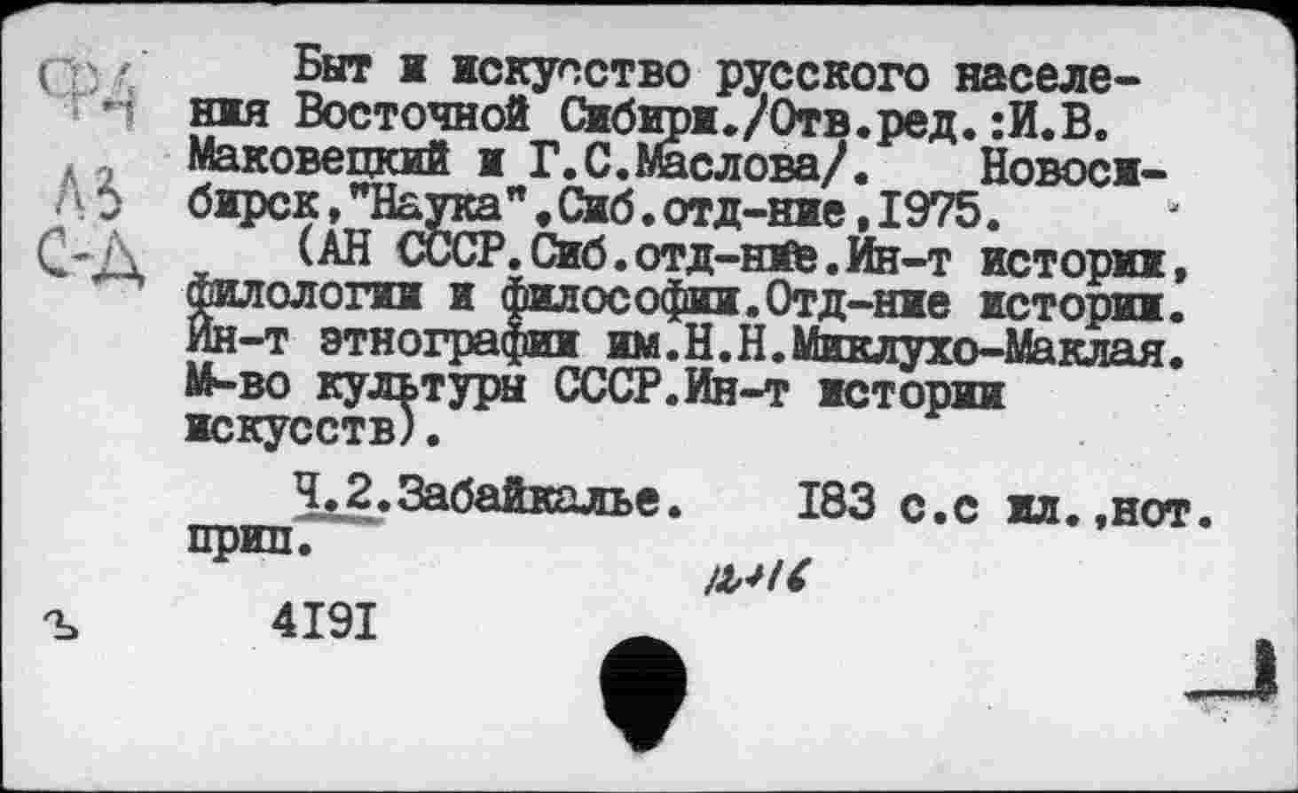 ﻿Быт і искусство русского населения Восточной Сибири./Отв.рел.:И.В. Маковецкий и бирск,"Наука (АН СССР
t Сибири./Отв.ред. :И.В.
Г.С.Маслова/. Новоси-
" • Сиб. отд-ние, 1975.
.Сиб.отд-нїб.Ин-т истории
филологии и философии.Отд-ние истории. Ин-т этнографии им.Н.Н.Миклухо-Маклая. М-во культуры СССР.Ин-т истории искусств).
183 с.с ил.,нот
прип
4191